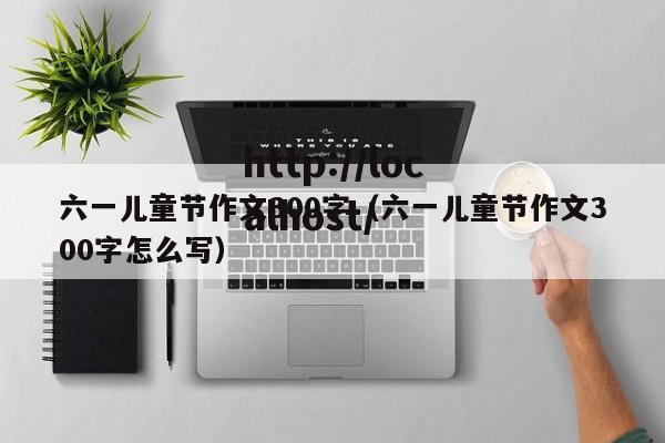 六一儿童节作文300字（六一儿童节作文300字怎么写）
